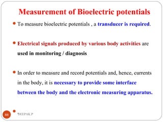 Measurement of Bioelectric potentials
To measure bioelectric potentials , a transducer is required.
Electrical signals produced by various body activities are
used in monitoring / diagnosis
In order to measure and record potentials and, hence, currents
in the body, it is necessary to provide some interface
between the body and the electronic measuring apparatus.
.88 DEEPAK.P
 