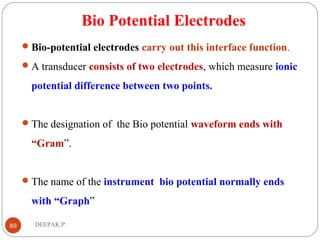 Bio Potential Electrodes
Bio-potential electrodes carry out this interface function.
A transducer consists of two electrodes, which measure ionic
potential difference between two points.
The designation of the Bio potential waveform ends with
“Gram”.
The name of the instrument bio potential normally ends
with “Graph”
89 DEEPAK.P
 