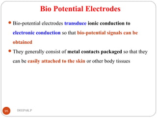 Bio Potential Electrodes
Bio-potential electrodes transduce ionic conduction to
electronic conduction so that bio-potential signals can be
obtained
They generally consist of metal contacts packaged so that they
can be easily attached to the skin or other body tissues
95 DEEPAK.P
 