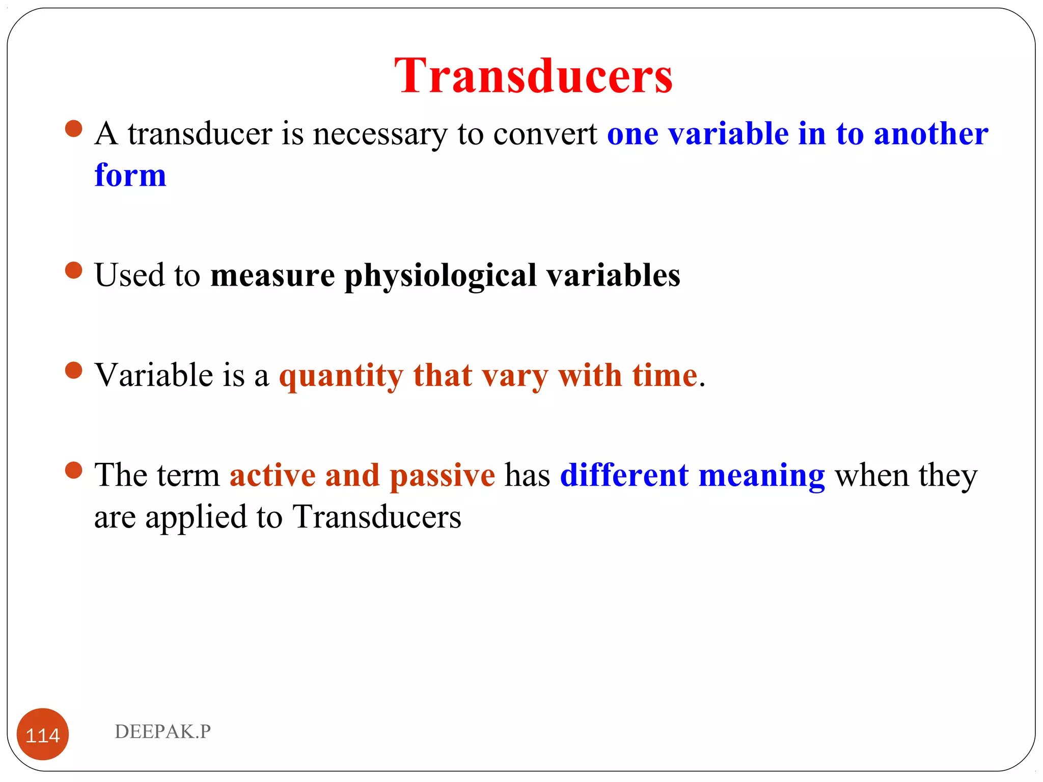 Transducers
A transducer is necessary to convert one variable in to another
form
Used to measure physiological variables
Variable is a quantity that vary with time.
The term active and passive has different meaning when they
are applied to Transducers
114 DEEPAK.P
 