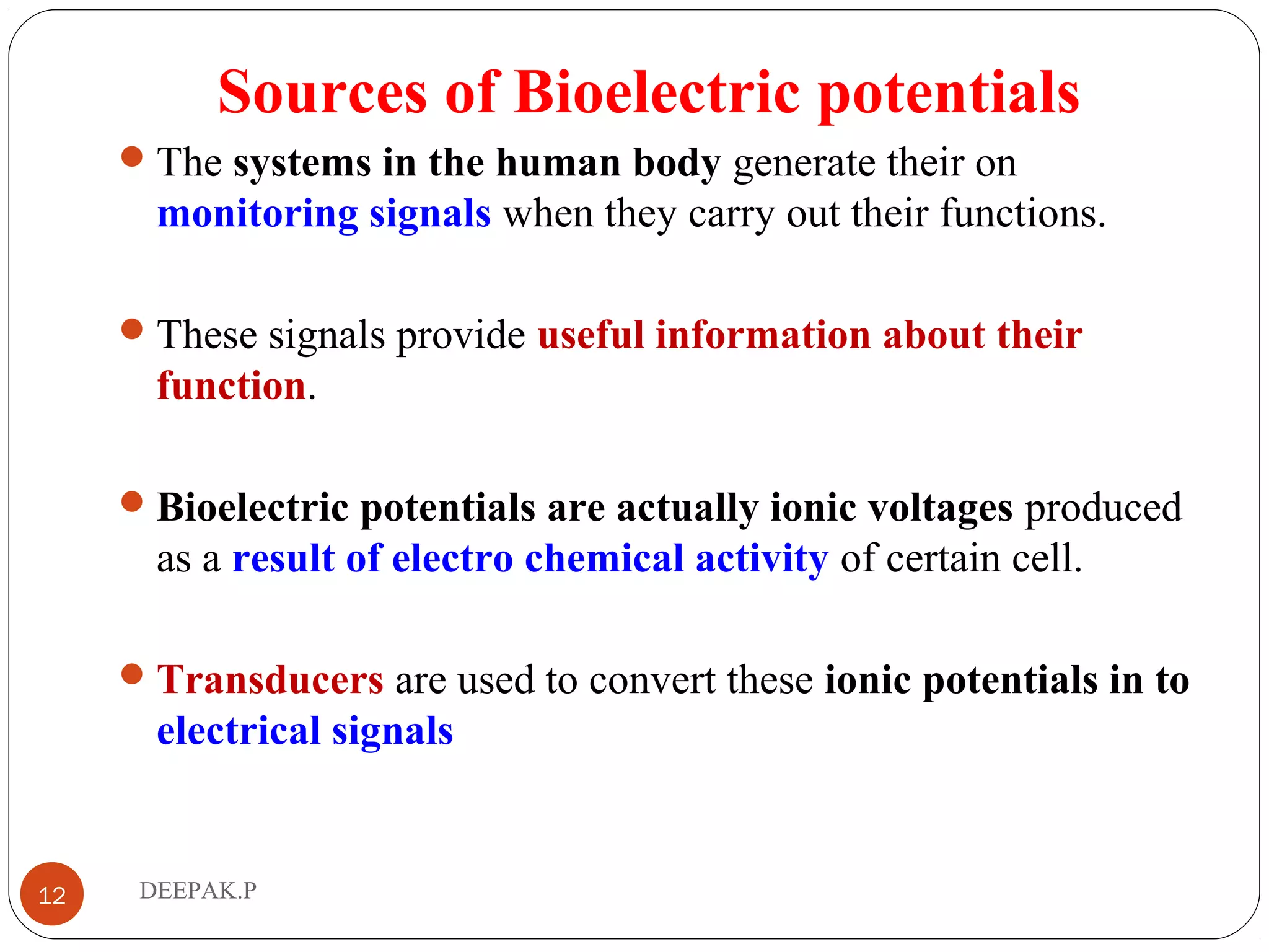 Sources of Bioelectric potentials
The systems in the human body generate their on
monitoring signals when they carry out their functions.
These signals provide useful information about their
function.
Bioelectric potentials are actually ionic voltages produced
as a result of electro chemical activity of certain cell.
Transducers are used to convert these ionic potentials in to
electrical signals
12 DEEPAK.P
 
