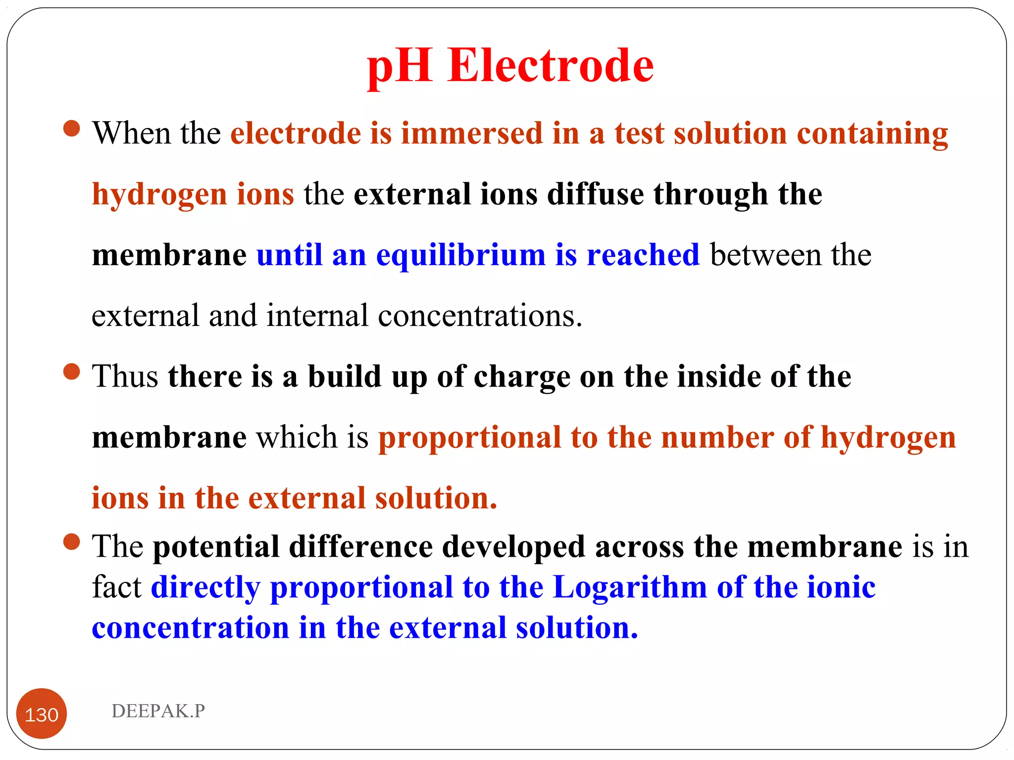 pH Electrode
When the electrode is immersed in a test solution containing
hydrogen ions the external ions diffuse through the
membrane until an equilibrium is reached between the
external and internal concentrations.
Thus there is a build up of charge on the inside of the
membrane which is proportional to the number of hydrogen
ions in the external solution.
The potential difference developed across the membrane is in
fact directly proportional to the Logarithm of the ionic
concentration in the external solution.
130 DEEPAK.P
 