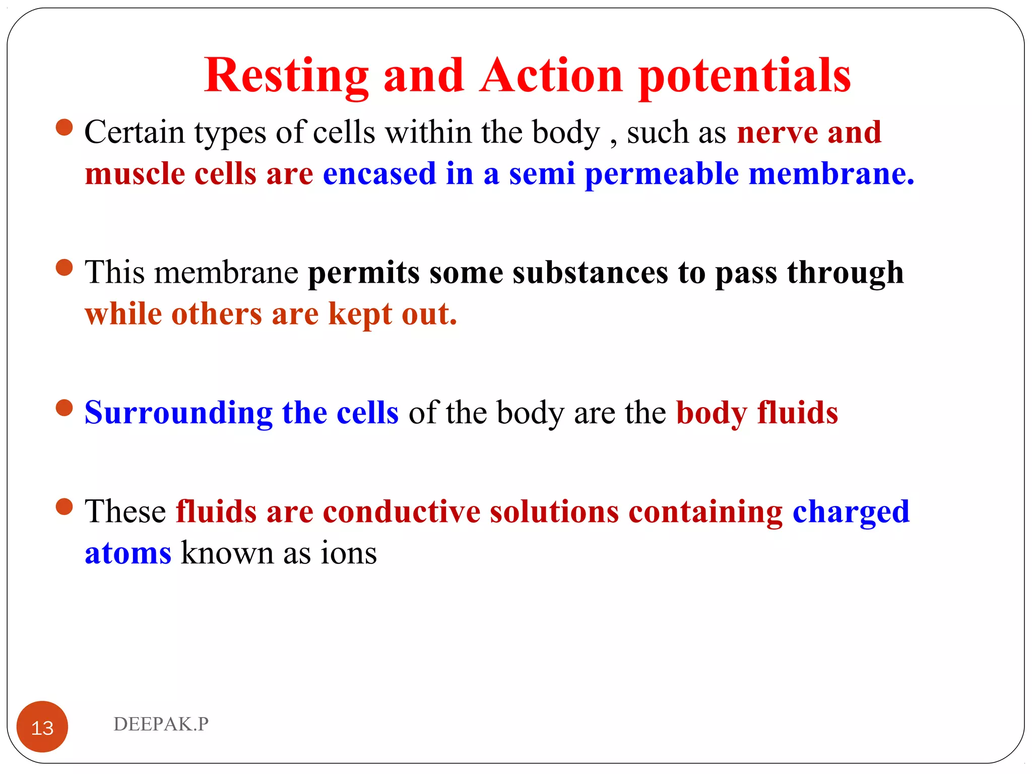 Resting and Action potentials
Certain types of cells within the body , such as nerve and
muscle cells are encased in a semi permeable membrane.
This membrane permits some substances to pass through
while others are kept out.
Surrounding the cells of the body are the body fluids
These fluids are conductive solutions containing charged
atoms known as ions
13 DEEPAK.P
 