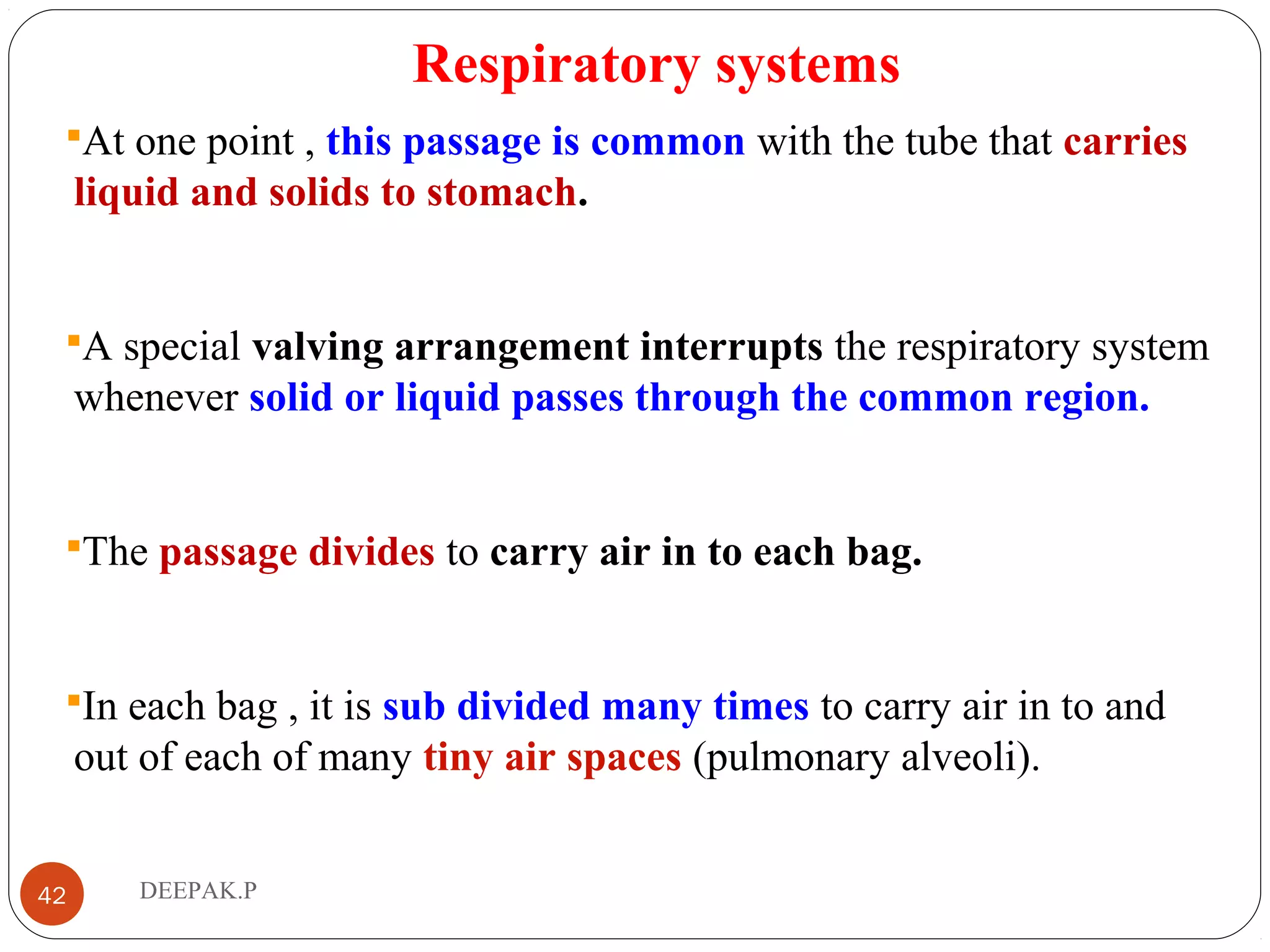 Respiratory systems
At one point , this passage is common with the tube that carries
liquid and solids to stomach.
A special valving arrangement interrupts the respiratory system
whenever solid or liquid passes through the common region.
The passage divides to carry air in to each bag.
In each bag , it is sub divided many times to carry air in to and
out of each of many tiny air spaces (pulmonary alveoli).
42 DEEPAK.P
 