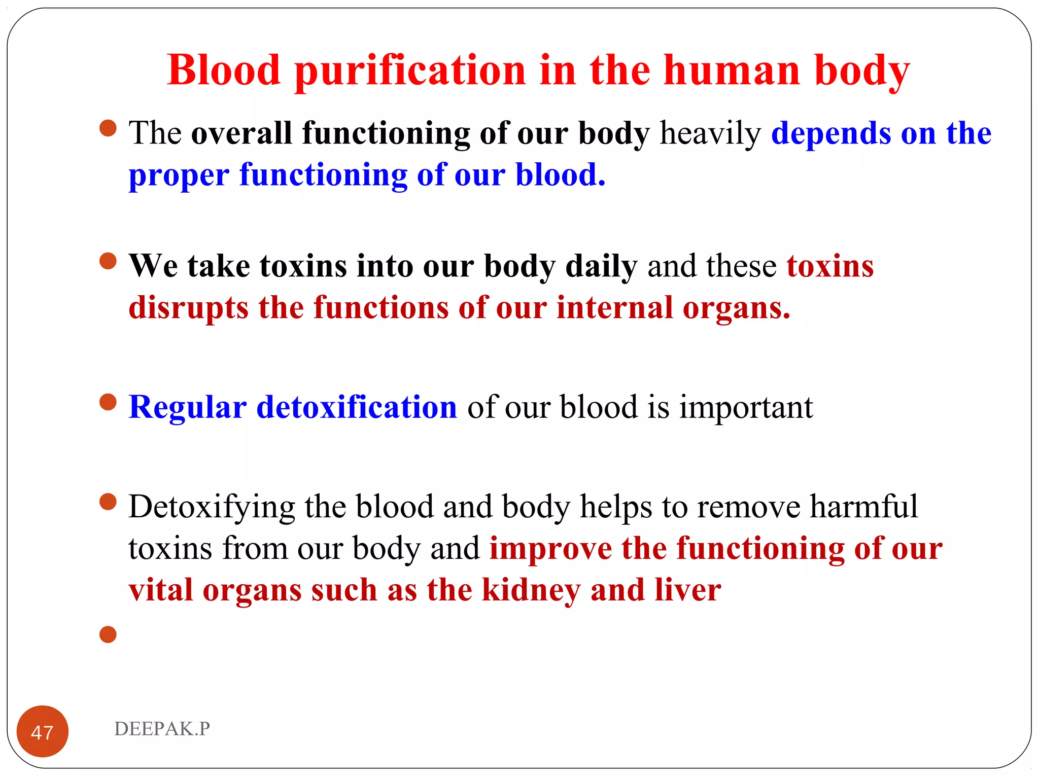 Blood purification in the human body
The overall functioning of our body heavily depends on the
proper functioning of our blood.
We take toxins into our body daily and these toxins
disrupts the functions of our internal organs.
Regular detoxification of our blood is important
Detoxifying the blood and body helps to remove harmful
toxins from our body and improve the functioning of our
vital organs such as the kidney and liver

47 DEEPAK.P
 