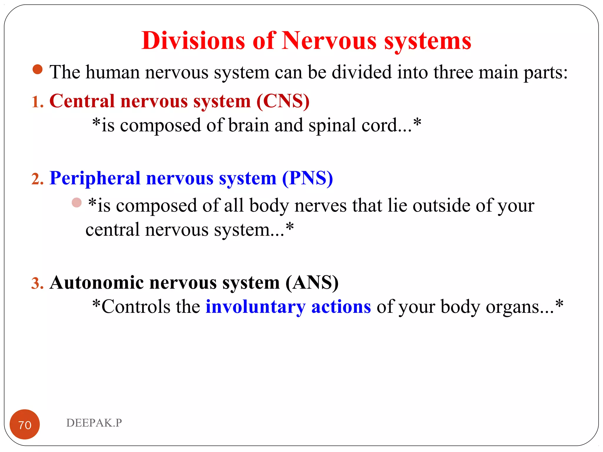 Divisions of Nervous systems
The human nervous system can be divided into three main parts:
1. Central nervous system (CNS)
*is composed of brain and spinal cord...*
2. Peripheral nervous system (PNS)
*is composed of all body nerves that lie outside of your
central nervous system...*
3. Autonomic nervous system (ANS)
*Controls the involuntary actions of your body organs...*
70 DEEPAK.P
 