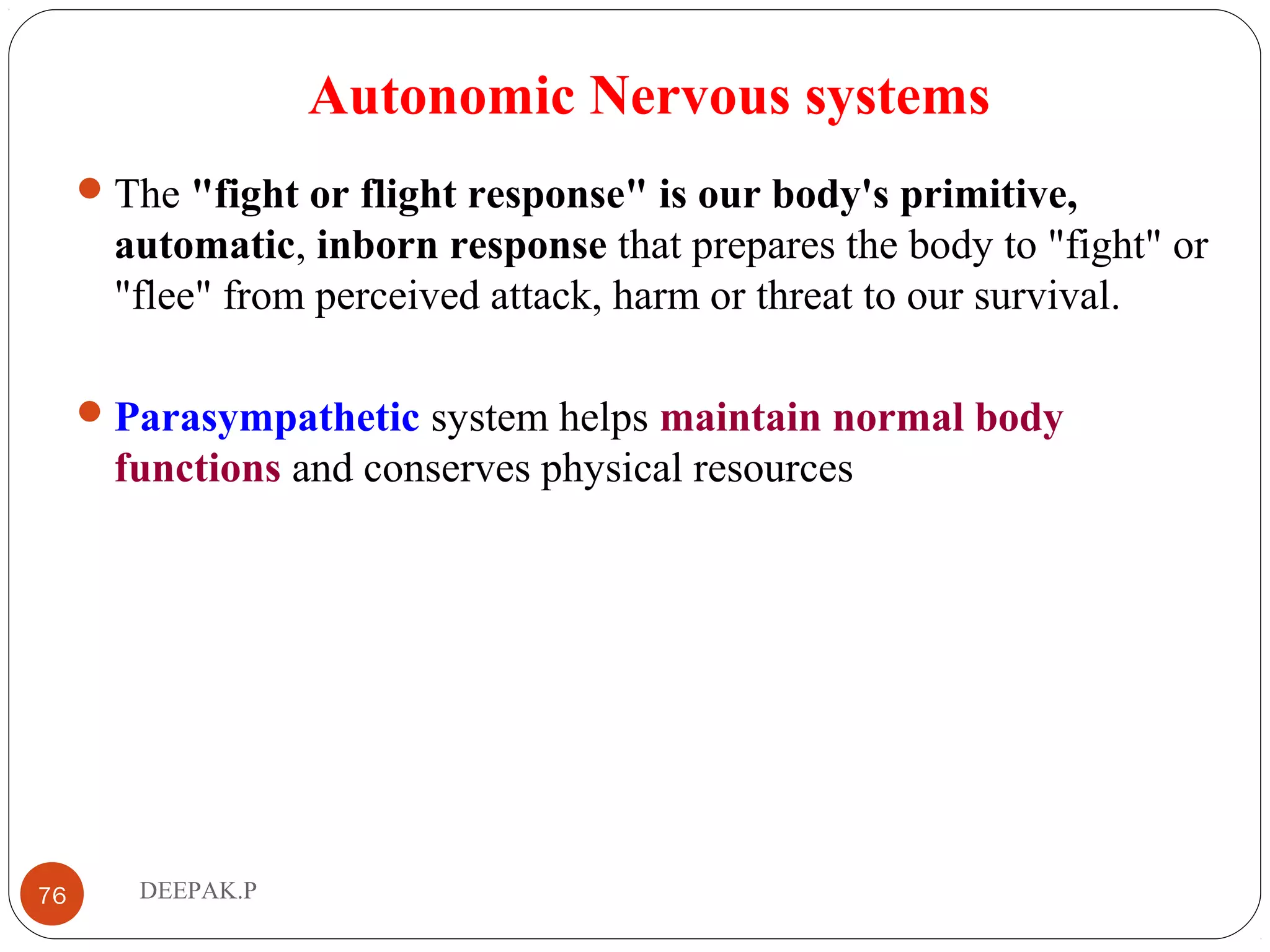 Autonomic Nervous systems
The "fight or flight response" is our body's primitive,
automatic, inborn response that prepares the body to "fight" or
"flee" from perceived attack, harm or threat to our survival.
Parasympathetic system helps maintain normal body
functions and conserves physical resources
76 DEEPAK.P
 
