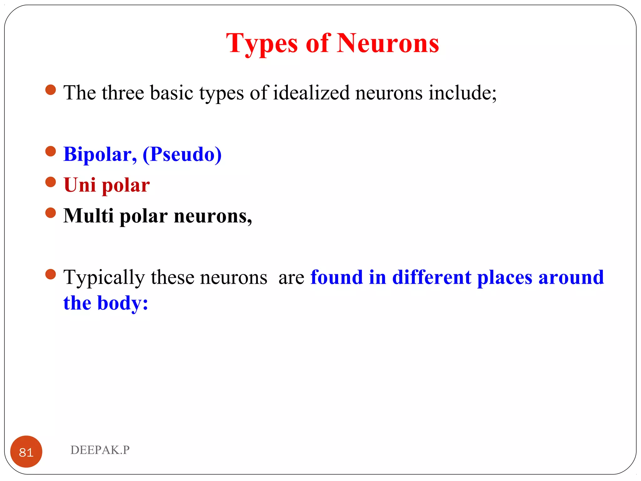 Types of Neurons
The three basic types of idealized neurons include;
Bipolar, (Pseudo)
Uni polar
Multi polar neurons,
Typically these neurons are found in different places around
the body:
81 DEEPAK.P
 