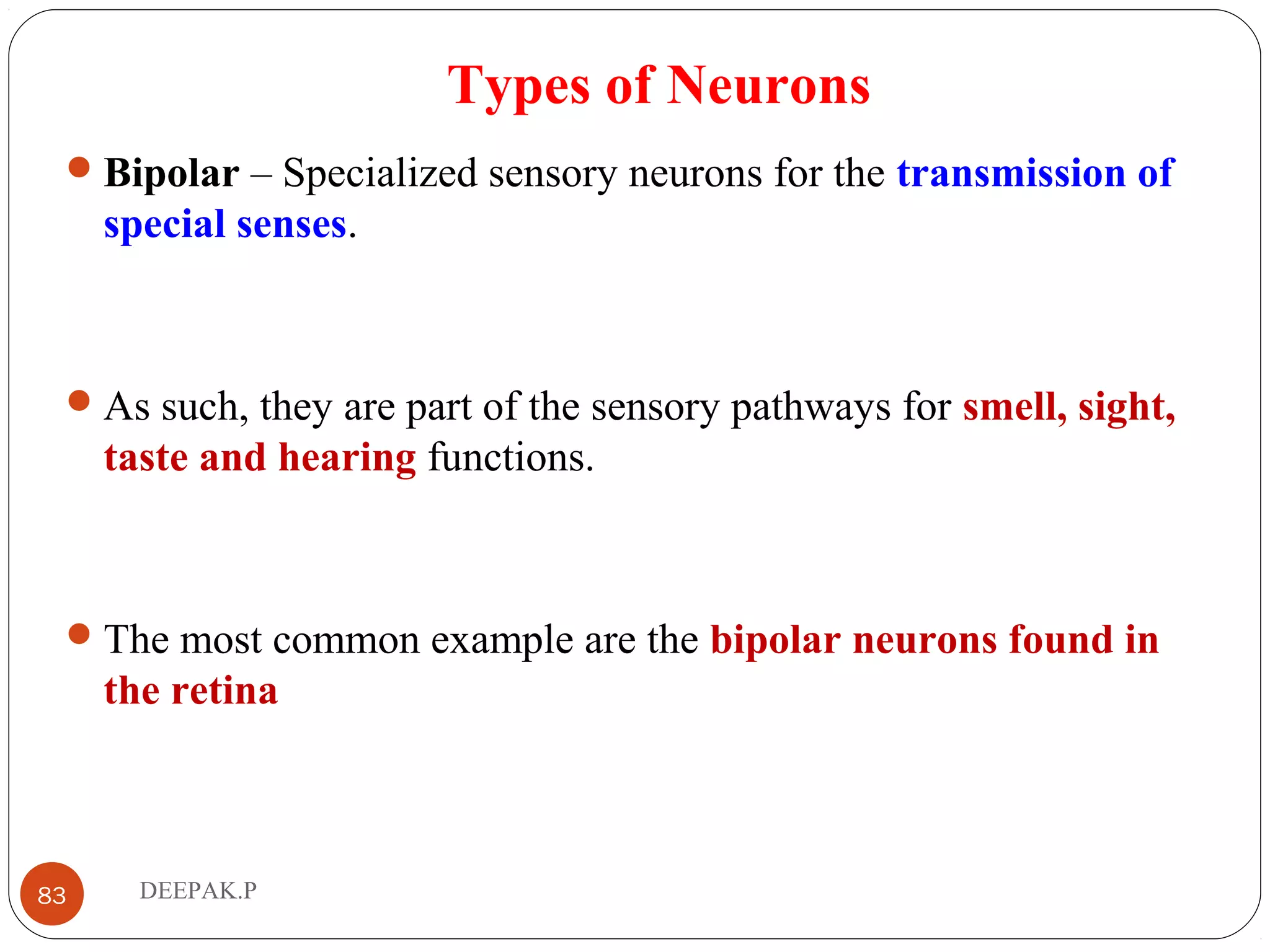 Types of Neurons
Bipolar – Specialized sensory neurons for the transmission of
special senses.
As such, they are part of the sensory pathways for smell, sight,
taste and hearing functions.
The most common example are the bipolar neurons found in
the retina
83 DEEPAK.P
 