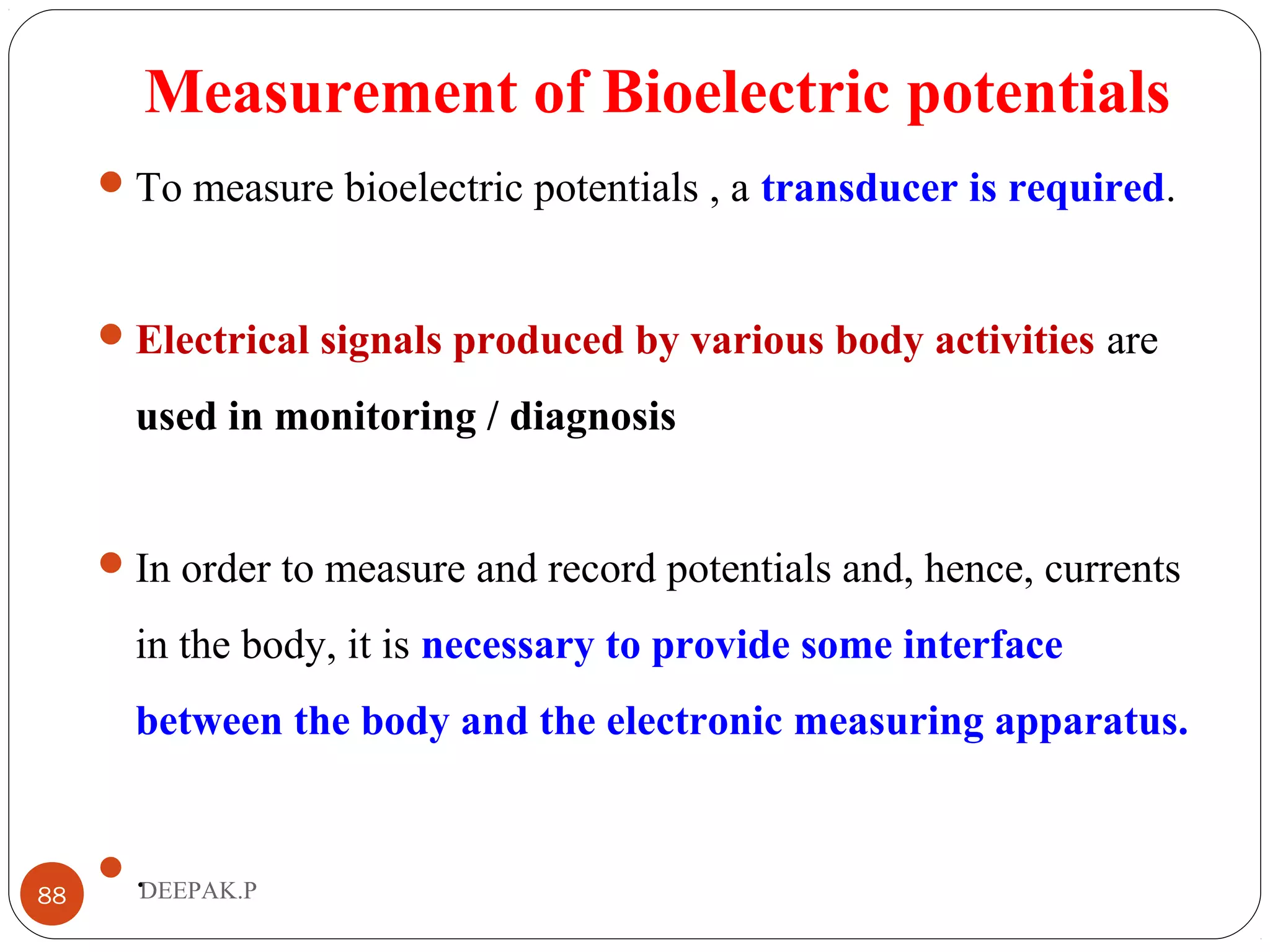 Measurement of Bioelectric potentials
To measure bioelectric potentials , a transducer is required.
Electrical signals produced by various body activities are
used in monitoring / diagnosis
In order to measure and record potentials and, hence, currents
in the body, it is necessary to provide some interface
between the body and the electronic measuring apparatus.
.88 DEEPAK.P
 