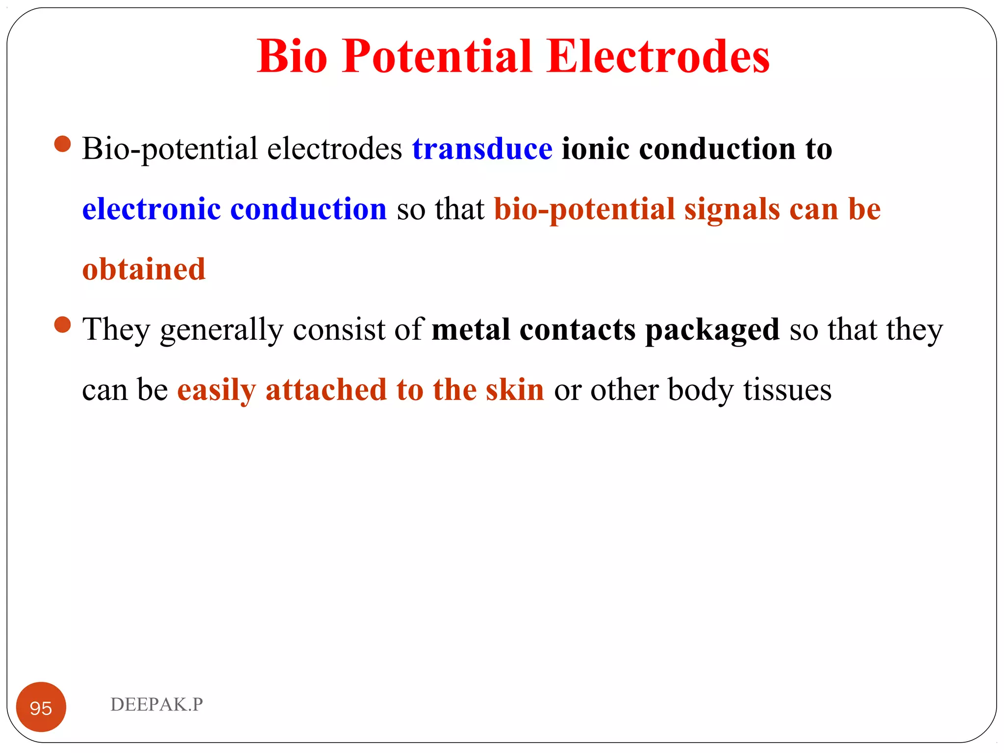 Bio Potential Electrodes
Bio-potential electrodes transduce ionic conduction to
electronic conduction so that bio-potential signals can be
obtained
They generally consist of metal contacts packaged so that they
can be easily attached to the skin or other body tissues
95 DEEPAK.P
 