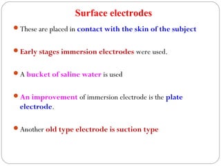Surface electrodes
These are placed in contact with the skin of the subject
Early stages immersion electrodes were used.
A bucket of saline water is used
An improvement of immersion electrode is the plate
electrode.
Another old type electrode is suction type
 