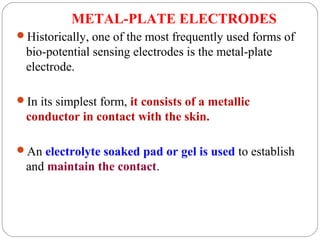 METAL-PLATE ELECTRODES
Historically, one of the most frequently used forms of
bio-potential sensing electrodes is the metal-plate
electrode.
In its simplest form, it consists of a metallic
conductor in contact with the skin.
An electrolyte soaked pad or gel is used to establish
and maintain the contact.
 