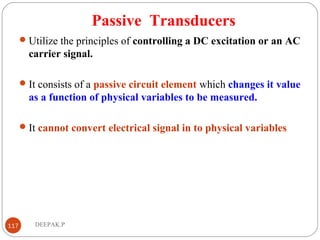 Passive Transducers
Utilize the principles of controlling a DC excitation or an AC
carrier signal.
It consists of a passive circuit element which changes it value
as a function of physical variables to be measured.
It cannot convert electrical signal in to physical variables
117 DEEPAK.P
 
