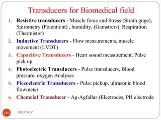 Transducers for Biomedical field
1. Resistive transducers - Muscle force and Stress (Strain guge),
Spirometry (Potentiont) , humidity, (Gamstrers), Respiration
(Thermistor)
2. Inductive Transducers - Flow measurements, muscle
movement (LVDT)
3. Capacitive Transducers - Heart sound measurement, Pulse
pick up
4. Photoelectric Transducers - Pulse transducers, Blood
pressure, oxygen Analyses
5. Piezoelectric Transducers - Pulse pickup, ultrasonic blood
flowmeter
6. Chemcial Transducer - Ag-Agfallas (Electrodes, PH electrode
120 DEEPAK.P
 