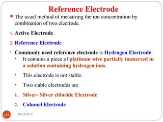 Reference Electrode
The usual method of measuring the ion concentration by
combination of two electrode.
1. Active Electrode
2. Reference Electrode
• Commonly used reference electrode is Hydrogen Electrode.
• It contains a piece of platinum wire partially immersed in
a solution containing hydrogen ions.
• This electrode is not stable.
• Two stable electrodes are
1. Silver- Silver chloride Electrode
2. Calomel Electrode
122 DEEPAK.P
 