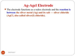 Ag-Agcl Electrode
The electrode functions as a redox electrode and the reaction is
between the silver metal (Ag) and its salt — silver chloride
(AgCl, also called silver(I) chloride).
125 DEEPAK.P
 