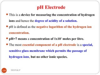 pH Electrode
This is a device for measuring the concentration of hydrogen
ions and hence the degree of acidity of a solution.
pH is defined as the negative logarithm of the hydrogen ion
concentration.
pH=7 means a concentration of 1x10-7
moles per litre.
The most essential component of a pH electrode is a special,
sensitive glass membrane which permits the passage of
hydrogen ions, but no other ionic species.
128 DEEPAK.P
 