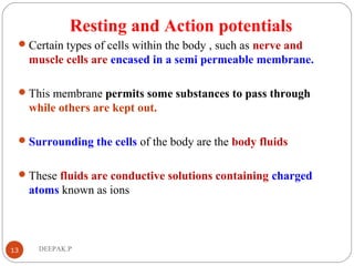 Resting and Action potentials
Certain types of cells within the body , such as nerve and
muscle cells are encased in a semi permeable membrane.
This membrane permits some substances to pass through
while others are kept out.
Surrounding the cells of the body are the body fluids
These fluids are conductive solutions containing charged
atoms known as ions
13 DEEPAK.P
 