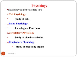Physiology
•Physiology can be classified in to
1.Cell Physiology
• Study of cells
2.Patho Physiology
• Pathological Functions
3.Circulatory Physiology
• Study of blood circulation
4.Respiratory Physiology
• Study of breathing organs
27 DEEPAK.P
 