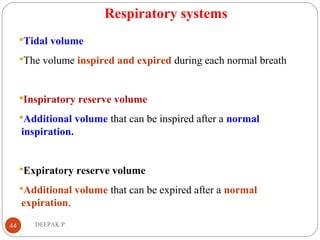 Respiratory systems
Tidal volume
The volume inspired and expired during each normal breath
Inspiratory reserve volume
Additional volume that can be inspired after a normal
inspiration.
Expiratory reserve volume
Additional volume that can be expired after a normal
expiration.
44 DEEPAK.P
 