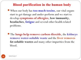 Blood purification in the human body
When our body has too much toxins, our vital organs
start to get damage and under-perform and we start to
develop symptoms of allergies, low immunity,
headaches, fatigue and several other health related
problems.
The lungs help remove carbon dioxide, the kidneys
remove water-soluble waste and the liver removes
fat soluble wastes and many other impurities from the
blood.
48 DEEPAK.P
 
