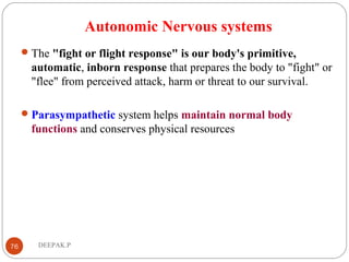 Autonomic Nervous systems
The "fight or flight response" is our body's primitive,
automatic, inborn response that prepares the body to "fight" or
"flee" from perceived attack, harm or threat to our survival.
Parasympathetic system helps maintain normal body
functions and conserves physical resources
76 DEEPAK.P
 