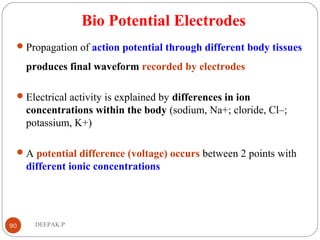 Bio Potential Electrodes
Propagation of action potential through different body tissues
produces final waveform recorded by electrodes
Electrical activity is explained by differences in ion
concentrations within the body (sodium, Na+; cloride, Cl–;
potassium, K+)
A potential difference (voltage) occurs between 2 points with
different ionic concentrations
90 DEEPAK.P
 