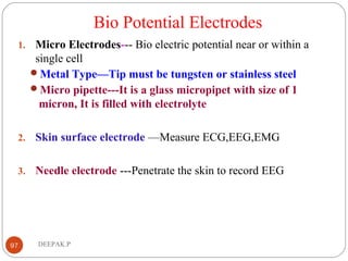 Bio Potential Electrodes
1. Micro Electrodes--- Bio electric potential near or within a
single cell
Metal Type—Tip must be tungsten or stainless steel
Micro pipette---It is a glass micropipet with size of 1
micron, It is filled with electrolyte
2. Skin surface electrode —Measure ECG,EEG,EMG
3. Needle electrode ---Penetrate the skin to record EEG
97 DEEPAK.P
 