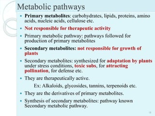 Metabolic pathways
 Primary metabolites: carbohydrates, lipids, proteins, amino
acids, nucleic acids, cellulose etc.
 Not responsible for therapeutic activity
 Primary metabolic pathway: pathways followed for
production of primary metabolites
 Secondary metabolites: not responsible for growth of
plants
 Secondary metabolites: synthesized for adaptation by plants
under stress conditions, toxic subs, for attracting
pollination, for defense etc.
 They are therapeutically active.
Ex: Alkaloids, glycosides, tannins, terpenoids etc.
 They are the derivatives of primary metabolites.
 Synthesis of secondary metabolites: pathway known
Secondary metabolic pathway.
18
 