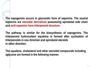 54
The sapogenins occurs in glycosidic form of saponins. The neutral
saponins are steroidal derivatives possessing spiroketal side chain
and acid saponins have triterpenoid structure.
The pathway is similar for the biosynthesis of sapogenins. The
triterpenoid hydrocarbon squalene is formed after cyclisation of
triterpenoids in one direction and spiroketal steroids
in other direction.
The squalene, cholesterol and other steroidal compounds including
aglycone are formed in the following manner.
 
