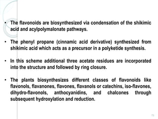 73
• The flavonoids are biosynthesized via condensation of the shikimic
acid and acylpolymalonate pathways.
• The phenyl propane (cinnamic acid derivative) synthesized from
shikimic acid which acts as a precursor in a polyketide synthesis.
• In this scheme additional three acetate residues are incorporated
into the structure and followed by ring closure.
• The plants biosynthesizes different classes of flavonoids like
flavonols, flavanones, flavones, flavanols or catechins, iso-flavones,
dihydro-flavonols, anthocyanidins, and chalcones through
subsequent hydroxylation and reduction.
 