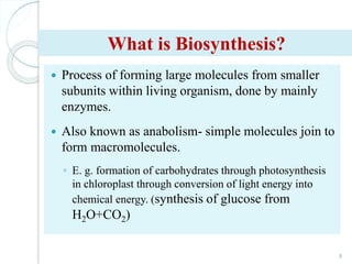 What is Biosynthesis?
 Process of forming large molecules from smaller
subunits within living organism, done by mainly
enzymes.
 Also known as anabolism- simple molecules join to
form macromolecules.
◦ E. g. formation of carbohydrates through photosynthesis
in chloroplast through conversion of light energy into
chemical energy. (synthesis of glucose from
H2O+CO2)
8
 