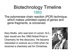 Biotechnology Timeline 
1983 
The polymerase chain reaction (PCR) technique, 
which makes unlimited copies of genes and 
gene fragments, is conceived. 
Kary Mullis, who was born in Lenoir, N.C., 
later would win the 1993 Nobel Prize in 
Chemistry for the discovery. He became 
interested in science as a child when he 
received a chemistry set for Christmas. 
 