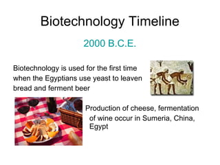 Biotechnology Timeline 
2000 B.C.E. 
Biotechnology is used for the first time 
when the Egyptians use yeast to leaven 
bread and ferment beer 
Production of cheese, fermentation 
of wine occur in Sumeria, China, 
Egypt 
 