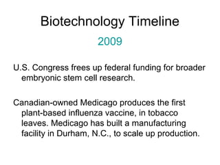 Biotechnology Timeline 
2009 
U.S. Congress frees up federal funding for broader 
embryonic stem cell research. 
Canadian-owned Medicago produces the first 
plant-based influenza vaccine, in tobacco 
leaves. Medicago has built a manufacturing 
facility in Durham, N.C., to scale up production. 
 