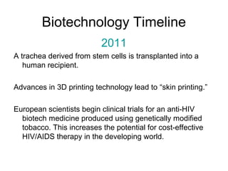Biotechnology Timeline 
2011 
A trachea derived from stem cells is transplanted into a 
human recipient. 
Advances in 3D printing technology lead to “skin printing.” 
European scientists begin clinical trials for an anti-HIV 
biotech medicine produced using genetically modified 
tobacco. This increases the potential for cost-effective 
HIV/AIDS therapy in the developing world. 
 