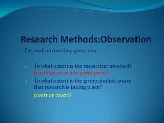Depends on two key questions:
1. To what extent is the researcher involved?
(participant or non-participant)
2. To what extent is the group studied aware
that research is taking place?
(overt or covert)
 
