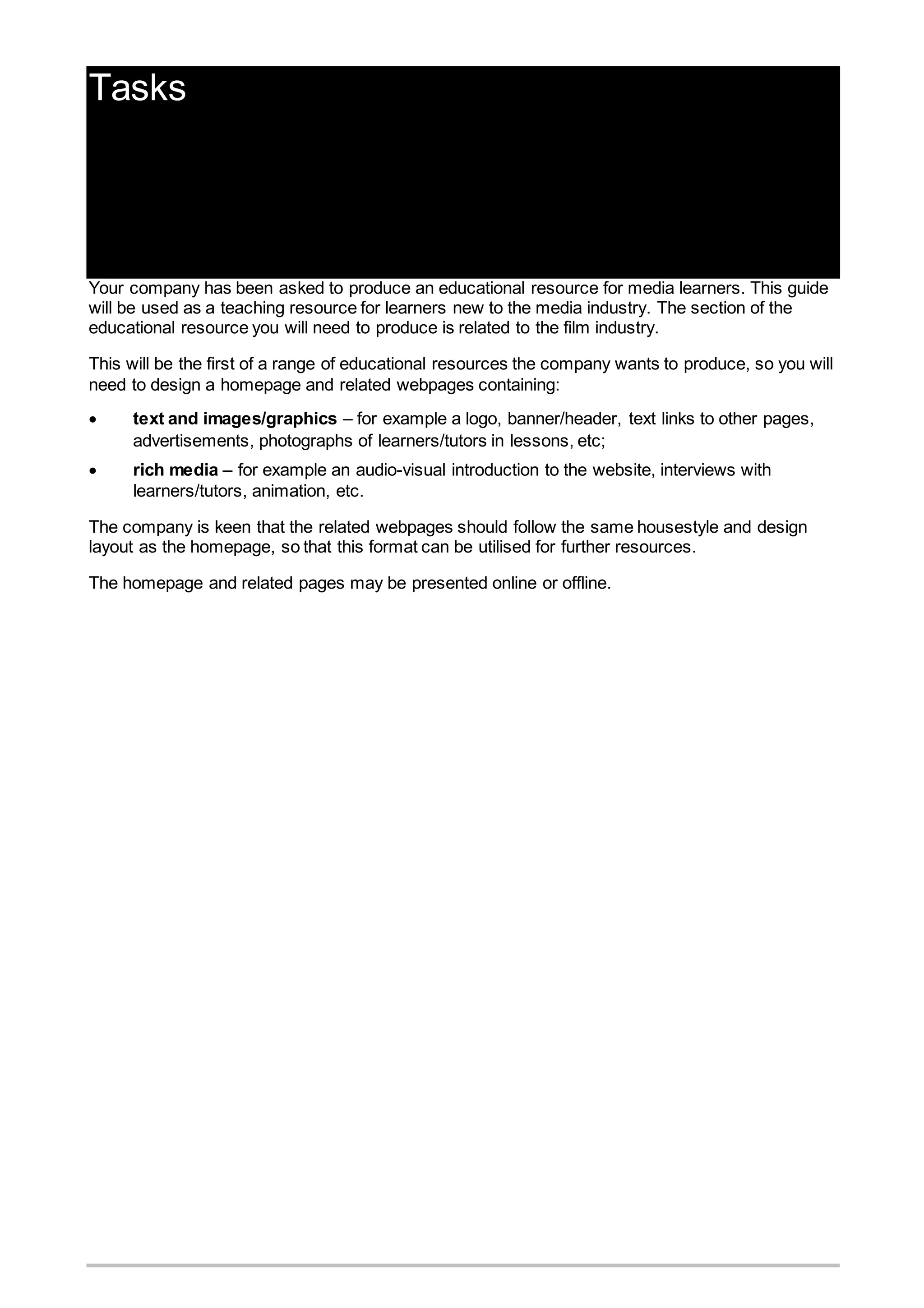 Tasks
Introduction to the tasks
Your company has been asked to produce an educational resource for media learners. This guide
will be used as a teaching resource for learners new to the media industry. The section of the
educational resource you will need to produce is related to the film industry.
This will be the first of a range of educational resources the company wants to produce, so you will
need to design a homepage and related webpages containing:
 text and images/graphics – for example a logo, banner/header, text links to other pages,
advertisements, photographs of learners/tutors in lessons, etc;
 rich media – for example an audio-visual introduction to the website, interviews with
learners/tutors, animation, etc.
The company is keen that the related webpages should follow the same housestyle and design
layout as the homepage, so that this format can be utilised for further resources.
The homepage and related pages may be presented online or offline.
 