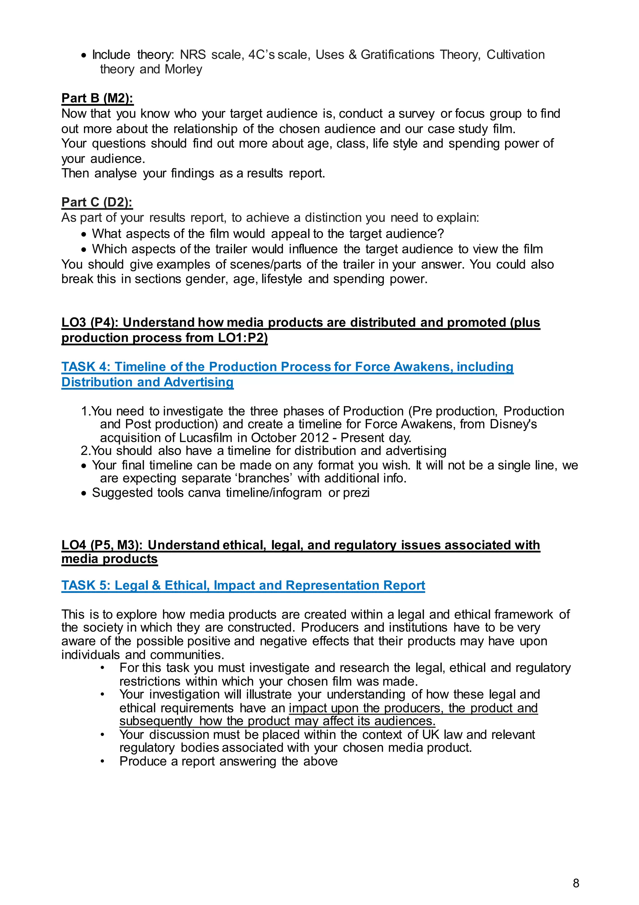 8
 Include theory: NRS scale, 4C’s scale, Uses & Gratifications Theory, Cultivation
theory and Morley
Part B (M2):
Now that you know who your target audience is, conduct a survey or focus group to find
out more about the relationship of the chosen audience and our case study film.
Your questions should find out more about age, class, life style and spending power of
your audience.
Then analyse your findings as a results report.
Part C (D2):
As part of your results report, to achieve a distinction you need to explain:
 What aspects of the film would appeal to the target audience?
 Which aspects of the trailer would influence the target audience to view the film
You should give examples of scenes/parts of the trailer in your answer. You could also
break this in sections gender, age, lifestyle and spending power.
LO3 (P4): Understand how media products are distributed and promoted (plus
production process from LO1:P2)
TASK 4: Timeline of the Production Process for Force Awakens, including
Distribution and Advertising
1.You need to investigate the three phases of Production (Pre production, Production
and Post production) and create a timeline for Force Awakens, from Disney's
acquisition of Lucasfilm in October 2012 - Present day.
2.You should also have a timeline for distribution and advertising
 Your final timeline can be made on any format you wish. It will not be a single line, we
are expecting separate ‘branches’ with additional info.
 Suggested tools canva timeline/infogram or prezi
LO4 (P5, M3): Understand ethical, legal, and regulatory issues associated with
media products
TASK 5: Legal & Ethical, Impact and Representation Report
This is to explore how media products are created within a legal and ethical framework of
the society in which they are constructed. Producers and institutions have to be very
aware of the possible positive and negative effects that their products may have upon
individuals and communities.
• For this task you must investigate and research the legal, ethical and regulatory
restrictions within which your chosen film was made.
• Your investigation will illustrate your understanding of how these legal and
ethical requirements have an impact upon the producers, the product and
subsequently how the product may affect its audiences.
• Your discussion must be placed within the context of UK law and relevant
regulatory bodies associated with your chosen media product.
• Produce a report answering the above
 