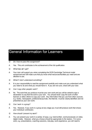 General Information for Learners
Q Do I have to pass this assignment?
A Yes. This unit contributes to the achievement of the full qualification.
Q What help will I get?
A Your tutor will support you when completing the OCR Cambridge Technical model
assignment and will make sure that you know what resources/facilities you need and are
allowed to use.
Q What if I don’t understand something?
A It is your responsibility to read the assignment carefully and make sure you understand what
you need to do and what you should hand in. If you are not sure, check with your tutor.
Q Can I copy other people’s work?
A No. The work that you produce must be your own work and you will be asked to sign a
declaration to say that the work is your own. You should never copy the work of other
learners or allow others to copy your work. Any information that you use from other sources,
e.g. books, newspapers, professional journals, the Internet, must be clearly identified and not
presented as your own work.
Q Can I work in a group?
A Yes. However, if you work in a group at any stage you must still produce work that shows
your individual contribution.
Q How should I present my work?
A You can present your work in a variety of ways, e.g. hand-written, word-processed, on video,
digital media. However, what you choose should be appropriate to the task(s). For some
work, e.g. presentations, coaching sessions, role-play, work experience, you will need to
 