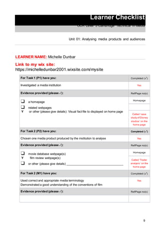 9
Learner Checklist
OCR Level 3 Cambridge Technical in Media
Unit 01: Analysing media products and audiences
LEARNER NAME: Michelle Dunbar
Link to my wix site:
https://michelledunbar2001.wixsite.com/mysite
For Task 1 (P1) have you: Completed (✓)
Investigated a media institution Yes
Evidence provided (please ✓): Ref/Page no(s)
❑ a homepage
❑ related webpages
Y or other (please give details): Visual fact file to displayed on home page
Homepage
Called ‘case
study of Disney
studios’ on the
home page
For Task 2 (P2) have you: Completed (✓)
Chosen one media product produced by the institution to analyse Yes
Evidence provided (please ✓): Ref/Page no(s)
❑ movie database webpage(s)
Y film review webpage(s)
❑ or other (please give details) ___________________________________
Homepage
Called ‘Trailer
analysis’ on the
home page
For Task 2 (M1) have you: Completed (✓)
Used correct and appropriate media terminology
Demonstrated a good understanding of the conventions of film
Yes
Evidence provided (please ✓): Ref/Page no(s)
 