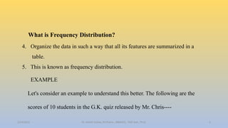 What is Frequency Distribution?
4. Organize the data in such a way that all its features are summarized in a
table.
5. This is known as frequency distribution.
EXAMPLE
Let's consider an example to understand this better. The following are the
scores of 10 students in the G.K. quiz released by Mr. Chris----
2/24/2022 5
Dr. Ashish Suttee, M.Pharm., MBAHCS., PGD Stat., Ph.D.
 