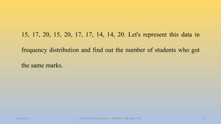 15, 17, 20, 15, 20, 17, 17, 14, 14, 20. Let's represent this data in
frequency distribution and find out the number of students who got
the same marks.
2/24/2022 6
Dr. Ashish Suttee, M.Pharm., MBAHCS., PGD Stat., Ph.D.
 