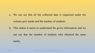 a. We can see that all the collected data is organized under the
column quiz marks and the number of students.
b. This makes it easier to understand the given information and we
can see that the number of students who obtained the same
marks.
2/24/2022 8
Dr. Ashish Suttee, M.Pharm., MBAHCS., PGD Stat., Ph.D.
 