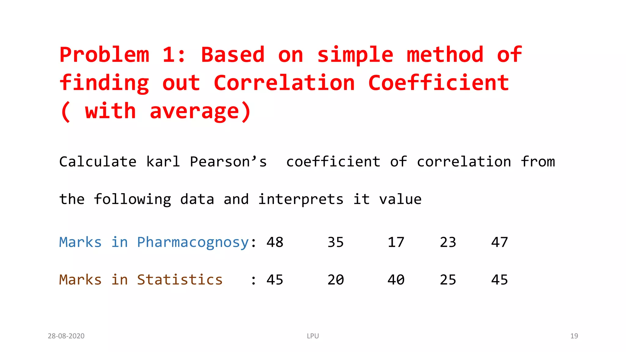 Problem 1: Based on simple method of
finding out Correlation Coefficient
( with average)
Calculate karl Pearson’s coefficient of correlation from
the following data and interprets it value
Marks in Pharmacognosy: 48 35 17 23 47
Marks in Statistics : 45 20 40 25 45
28-08-2020 LPU 19
 