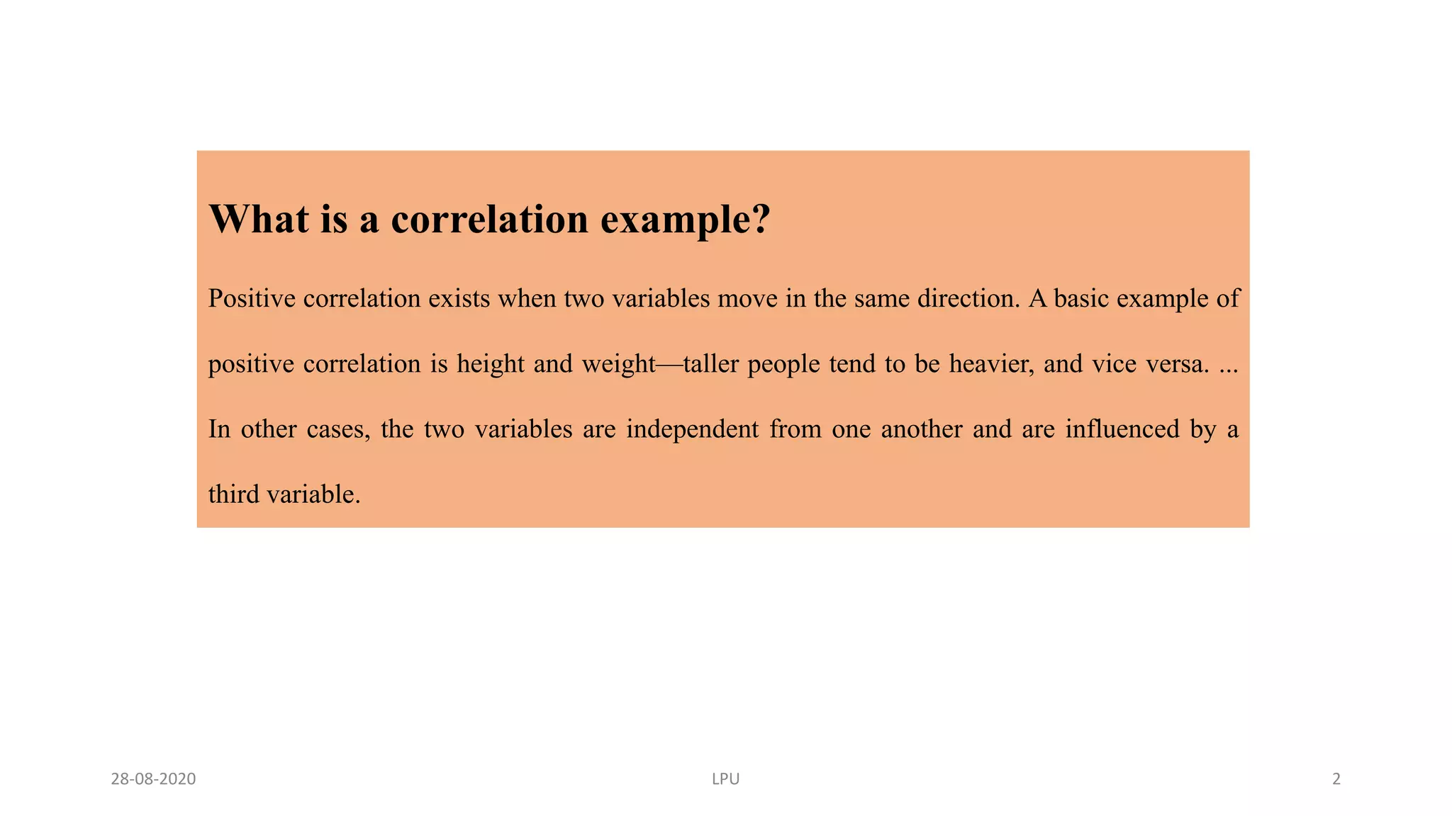 What is a correlation example?
Positive correlation exists when two variables move in the same direction. A basic example of
positive correlation is height and weight—taller people tend to be heavier, and vice versa. ...
In other cases, the two variables are independent from one another and are influenced by a
third variable.
28-08-2020 LPU 2
 