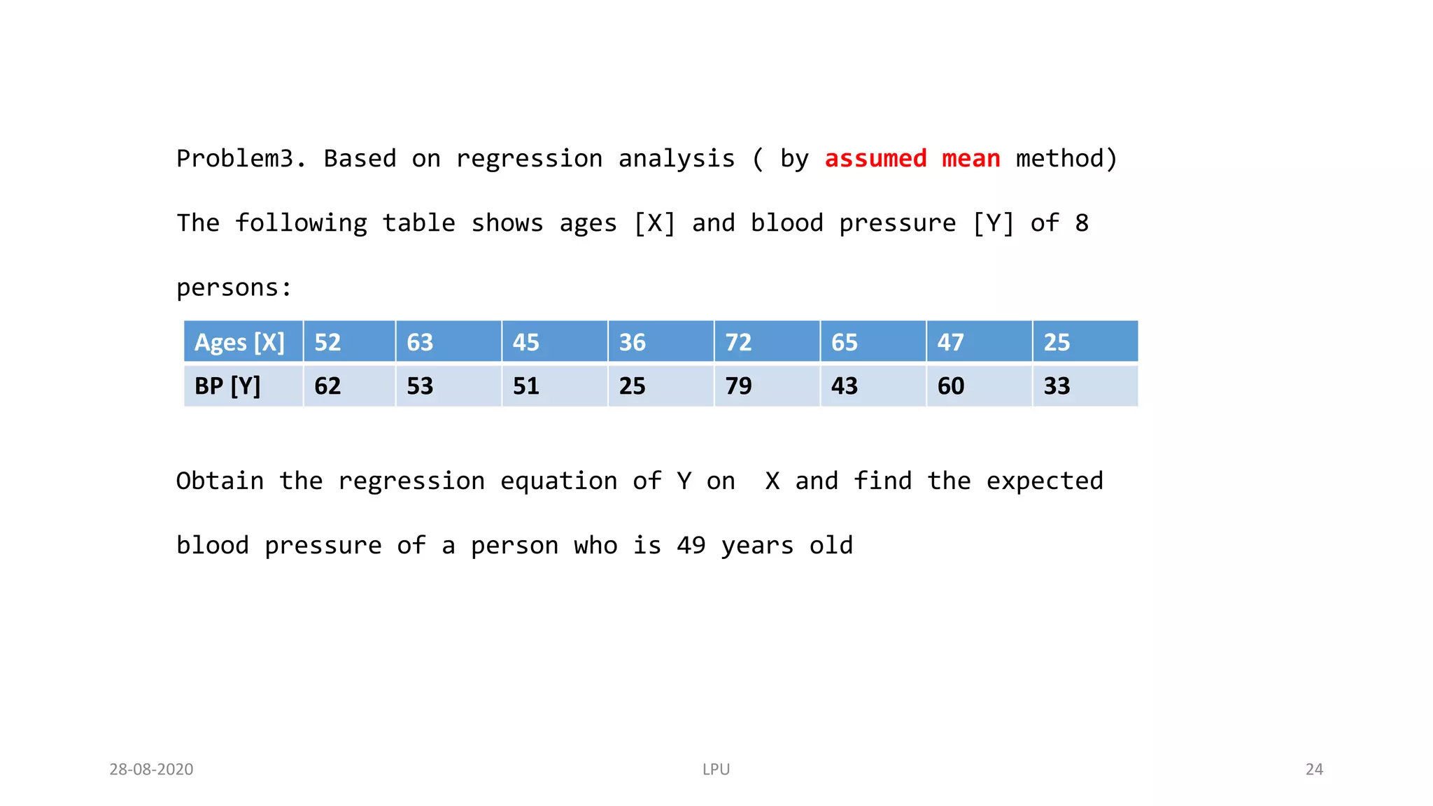 Problem3. Based on regression analysis ( by assumed mean method)
The following table shows ages [X] and blood pressure [Y] of 8
persons:
Obtain the regression equation of Y on X and find the expected
blood pressure of a person who is 49 years old
Ages [X] 52 63 45 36 72 65 47 25
BP [Y] 62 53 51 25 79 43 60 33
28-08-2020 LPU 24
 