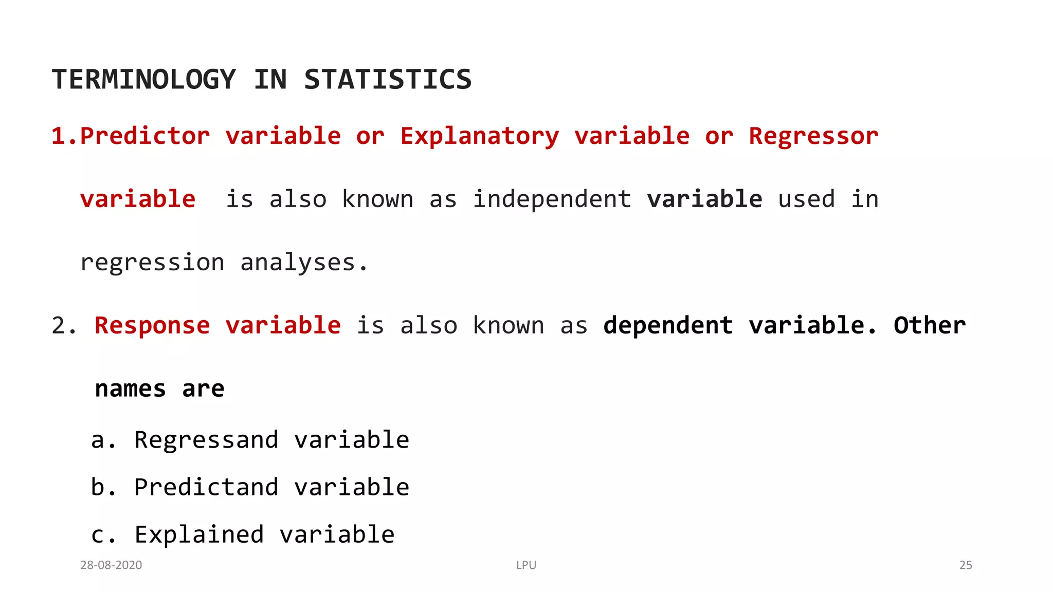 28-08-2020 LPU 25
TERMINOLOGY IN STATISTICS
1.Predictor variable or Explanatory variable or Regressor
variable is also known as independent variable used in
regression analyses.
2. Response variable is also known as dependent variable. Other
names are
a. Regressand variable
b. Predictand variable
c. Explained variable
 