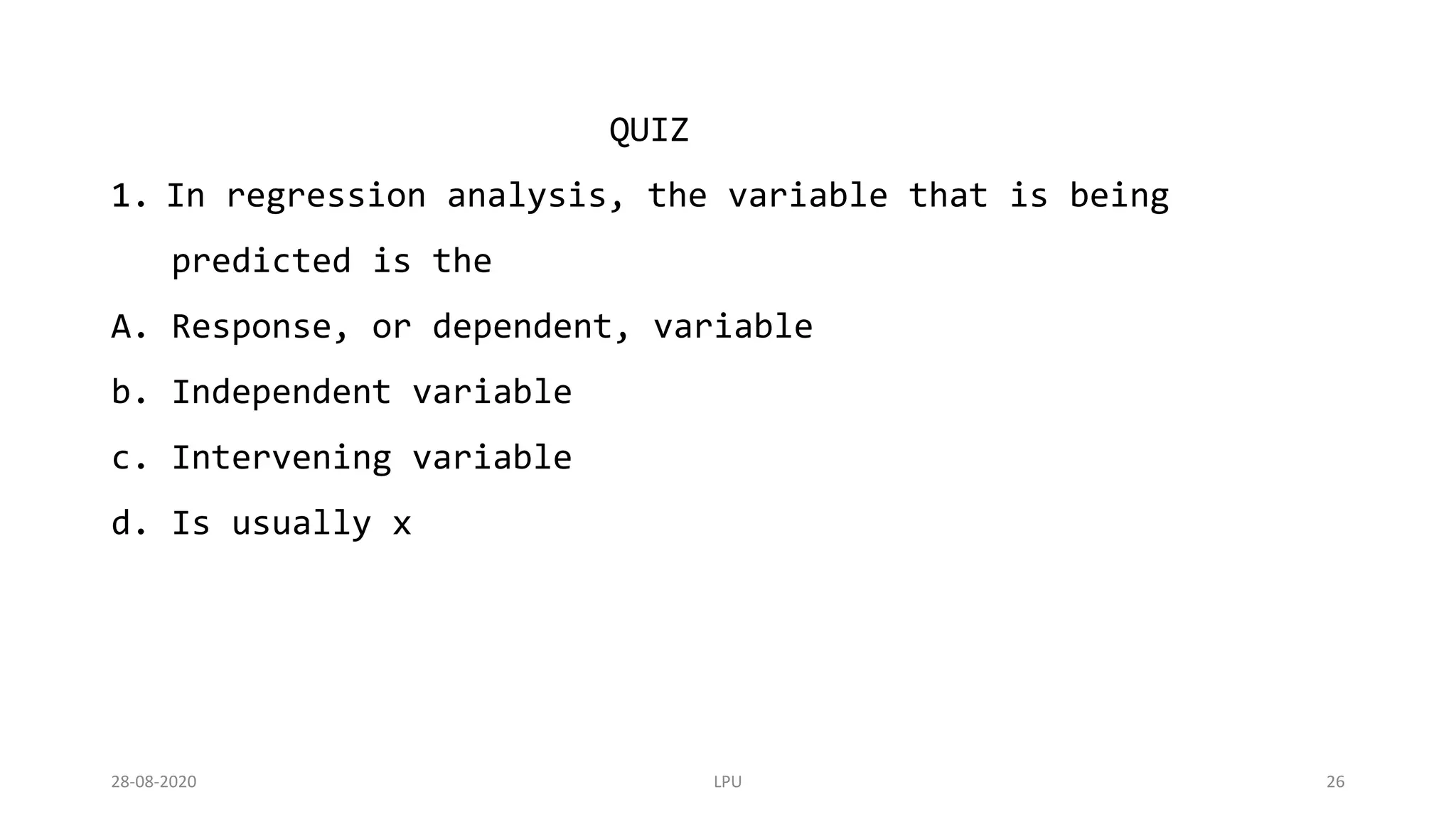 28-08-2020 LPU 26
QUIZ
1. In regression analysis, the variable that is being
predicted is the
A. Response, or dependent, variable
b. Independent variable
c. Intervening variable
d. Is usually x
 